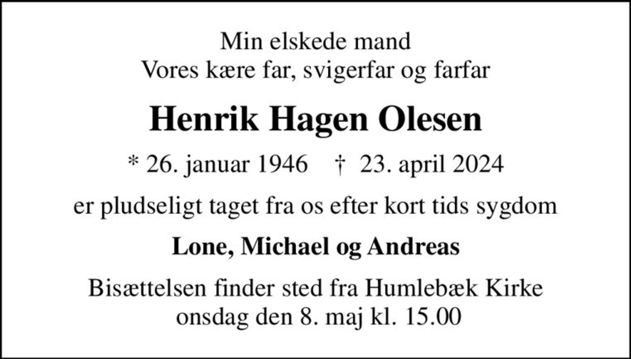 Min elskede mand Vores kære far, svigerfar og farfar
Henrik Hagen Olesen
* 26. januar 1946    ✝ 23. april 2024
er pludseligt taget fra os efter kort tids sygdom
Lone, Michael og Andreas
Bisættelsen finder sted fra Humlebæk Kirke  onsdag den 8. maj kl. 15.00