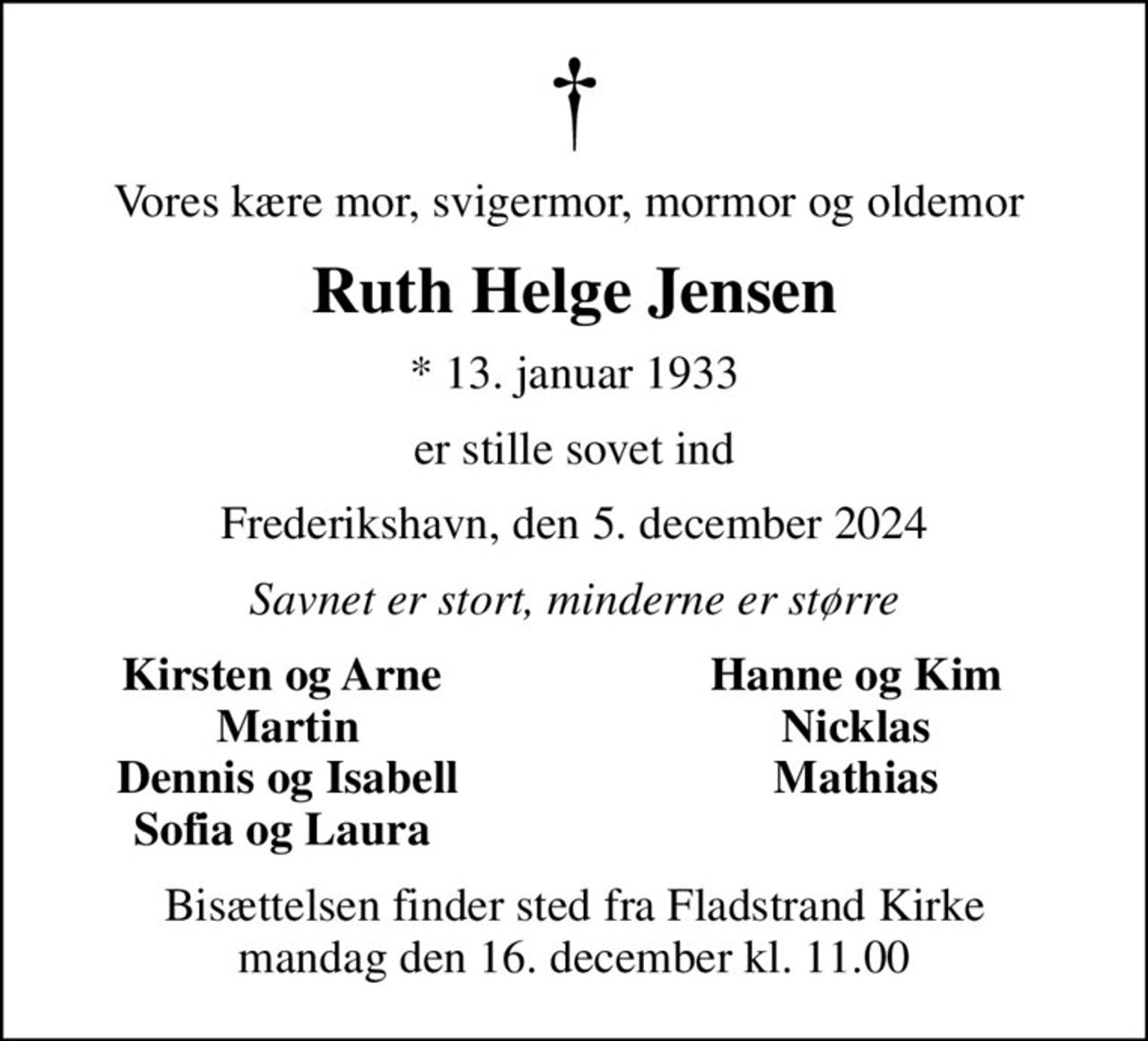 Vores kære mor, svigermor, mormor og oldemor 
Ruth Helge Jensen
* 13. januar 1933
er stille sovet ind
Frederikshavn, den 5. december 2024
Savnet er stort, minderne er større
Kirsten og Arne 
Hanne og Kim 
Martin
Nicklas 
Dennis og Isabell
Mathias 
Sofia og Laura 
Bisættelsen finder sted fra Fladstrand Kirke  mandag den 16. december kl. 11.00