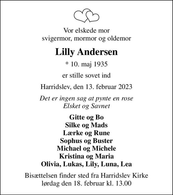 Vor elskede mor svigermor, mormor og oldemor
Lilly Andersen
* 10. maj 1935
er stille sovet ind
Harridslev, den 13. februar 2023
Det er ingen sag at pynte en rose Elsket og Savnet
Gitte og Bo Silke og Mads Lærke og Rune Sophus og Buster Michael og Michele Kristina og Maria Olivia, Lukas, Lily, Luna, Lea
Bisættelsen finder sted fra Harridslev Kirke  lørdag den 18. februar kl. 13.00