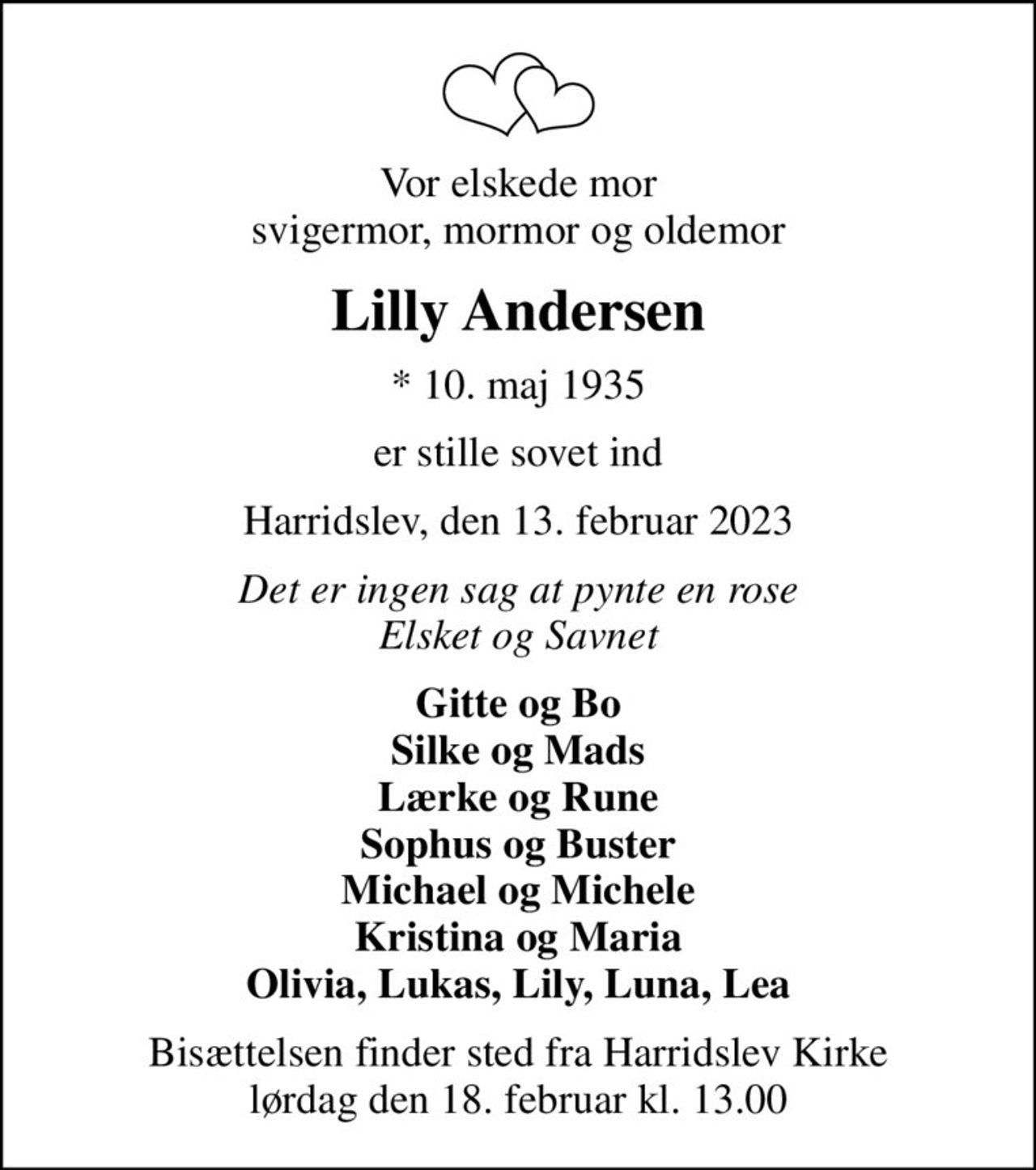 Vor elskede mor svigermor, mormor og oldemor
Lilly Andersen
* 10. maj 1935
er stille sovet ind
Harridslev, den 13. februar 2023
Det er ingen sag at pynte en rose Elsket og Savnet
Gitte og Bo Silke og Mads Lærke og Rune Sophus og Buster Michael og Michele Kristina og Maria Olivia, Lukas, Lily, Luna, Lea
Bisættelsen finder sted fra Harridslev Kirke  lørdag den 18. februar kl. 13.00