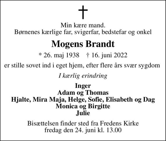 Min kære mand. Børnenes kærlige far, svigerfar, bedstefar og onkel
Mogens Brandt
* 26. maj 1938    &#x271d; 16. juni 2022
er stille sovet ind i eget hjem, efter flere års svær sygdom 
I kærlig erindring
Inger Adam og Thomas Hjalte, Mira Maja, Helge, Sofie, Elisabeth og Dag Monica og Birgitte Julie
Bisættelsen finder sted fra Fredens Kirke  fredag den 24. juni kl. 13.00