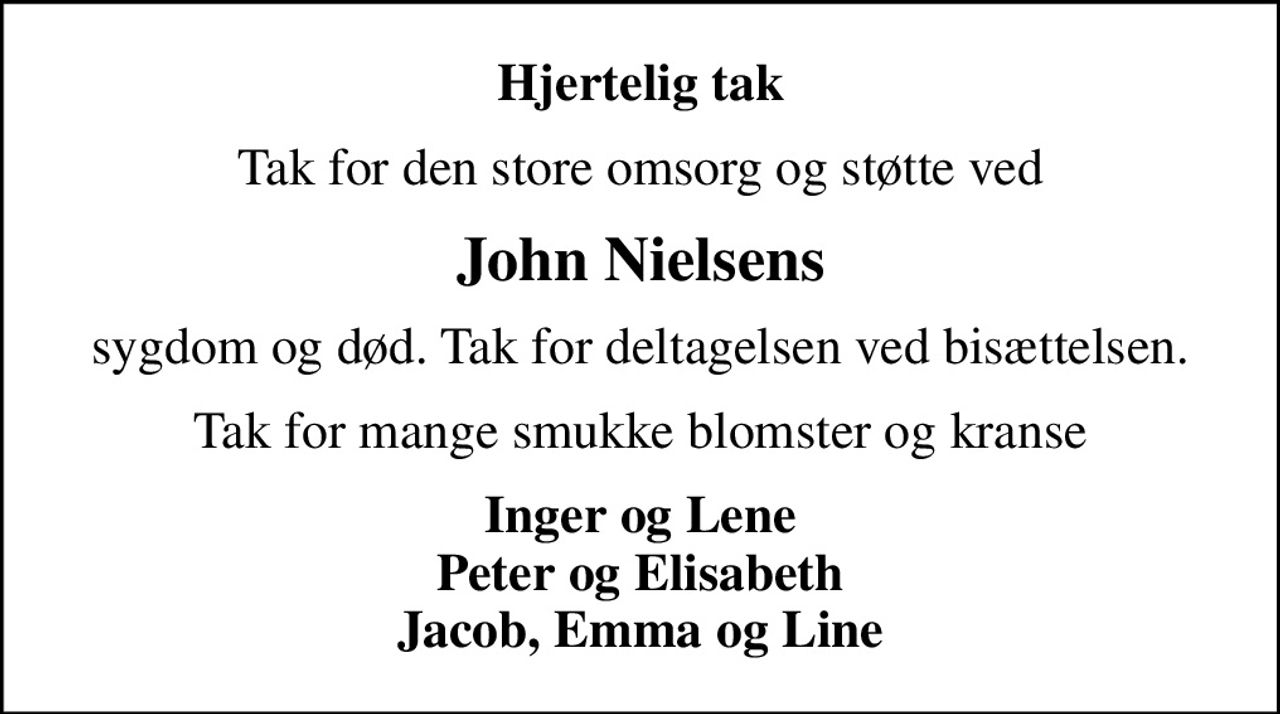 Hjertelig tak
Tak for den store omsorg og støtte ved
John Nielsens
sygdom og død. Tak for deltagelsen ved bisættelsen.
Tak for mange smukke blomster og kranse
Inger og Lene Peter og Elisabeth Jacob, Emma og Line