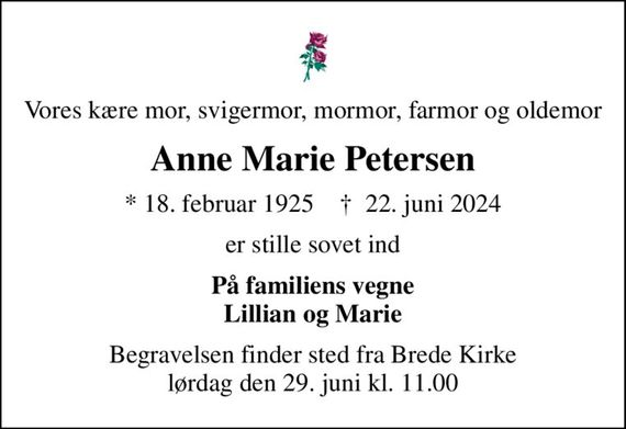 Vores kære mor, svigermor, mormor, farmor og oldemor
Anne Marie Petersen
* 18. februar 1925    &#x271d; 22. juni 2024
er stille sovet ind
På familiens vegne Lillian og Marie
Begravelsen finder sted fra Brede Kirke  lørdag den 29. juni kl. 11.00