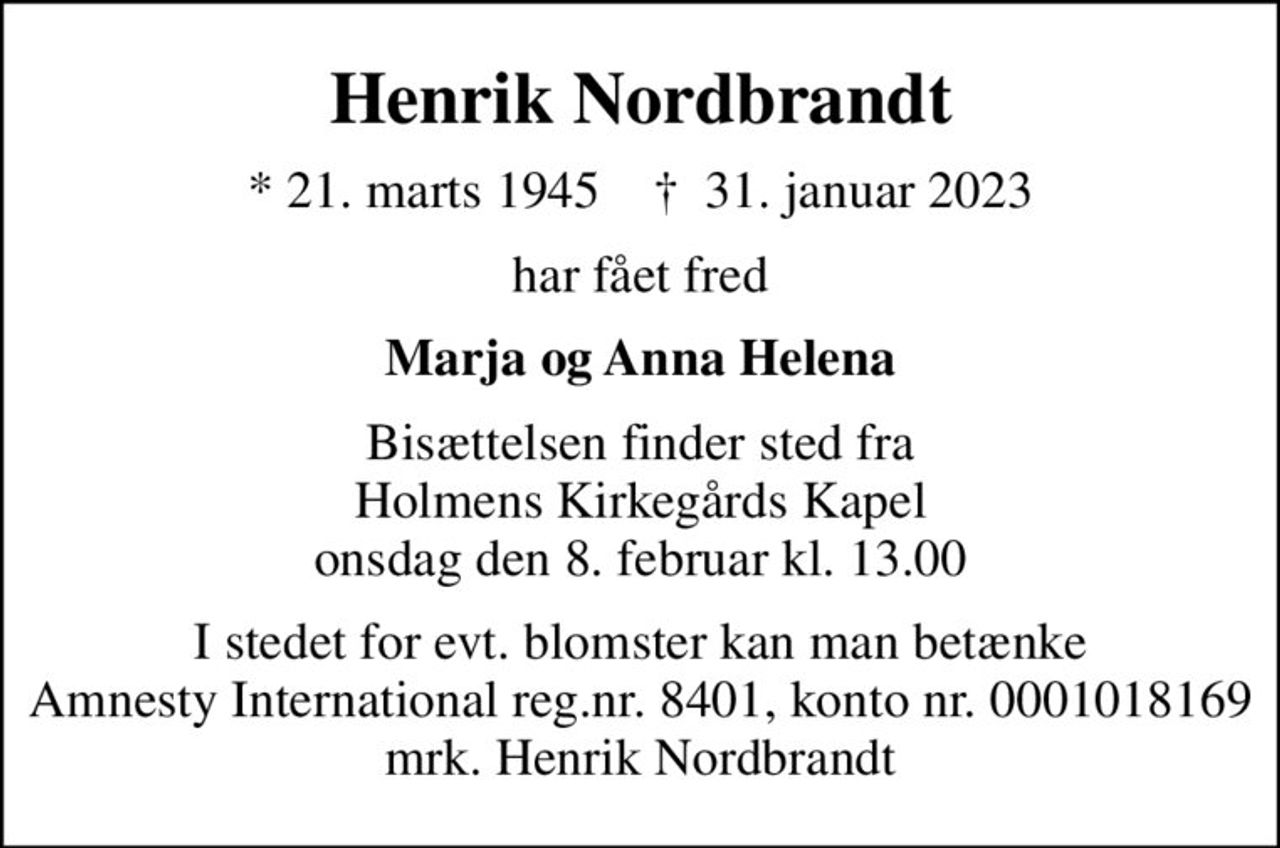 Henrik Nordbrandt
* 21. marts 1945    ✝ 31. januar 2023
har fået fred
Marja og Anna Helena
Bisættelsen finder sted fra Holmens Kirkegårds Kapel  onsdag den 8. februar kl. 13.00 
I stedet for evt. blomster kan man betænke
					Amnesty International reg.nr.8401,kontonr.0001018169mrk. Henrik
					Nordbrandt