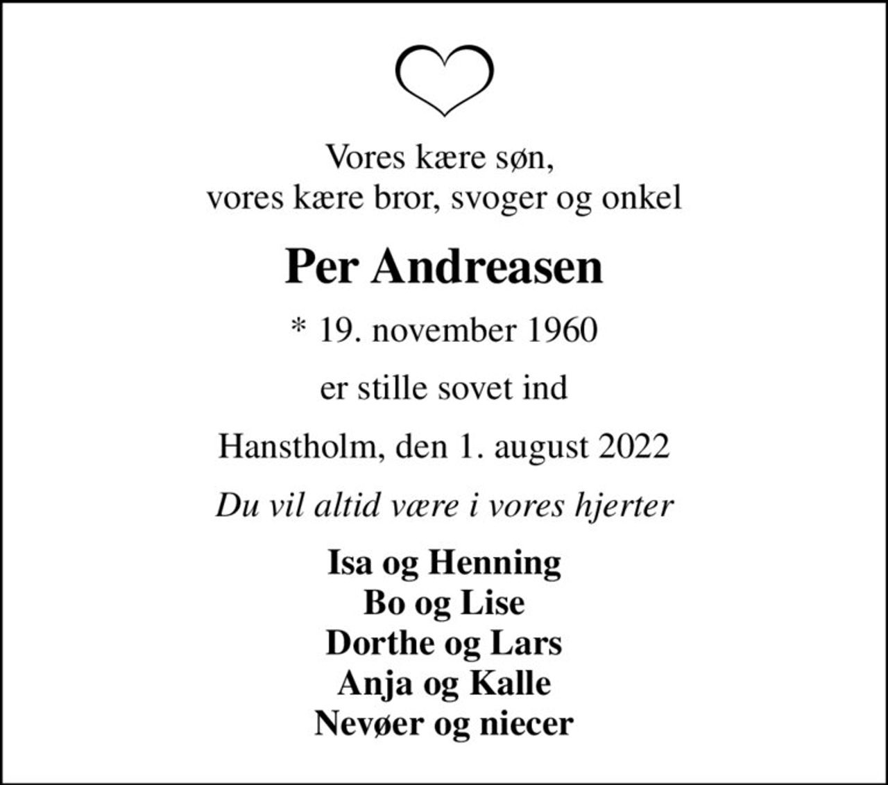 Vores kære søn,  vores kære bror, svoger og onkel
Per Andreasen
* 19. november 1960
er stille sovet ind
Hanstholm, den 1. august 2022
Du vil altid være i vores hjerter
Isa og Henning Bo og Lise Dorthe og Lars Anja og Kalle Nevøer og niecer