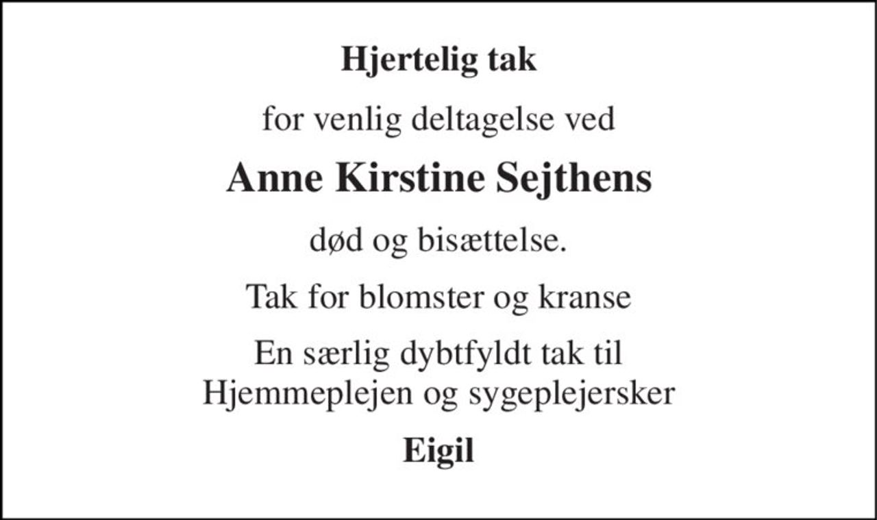 Hjertelig tak 
for venlig deltagelse ved 
Anne Kirstine Sejthens 
død og bisættelse. 
Tak for blomster og kranse 
En særlig dybtfyldt tak til Hjemmeplejen og sygeplejersker 
Eigil