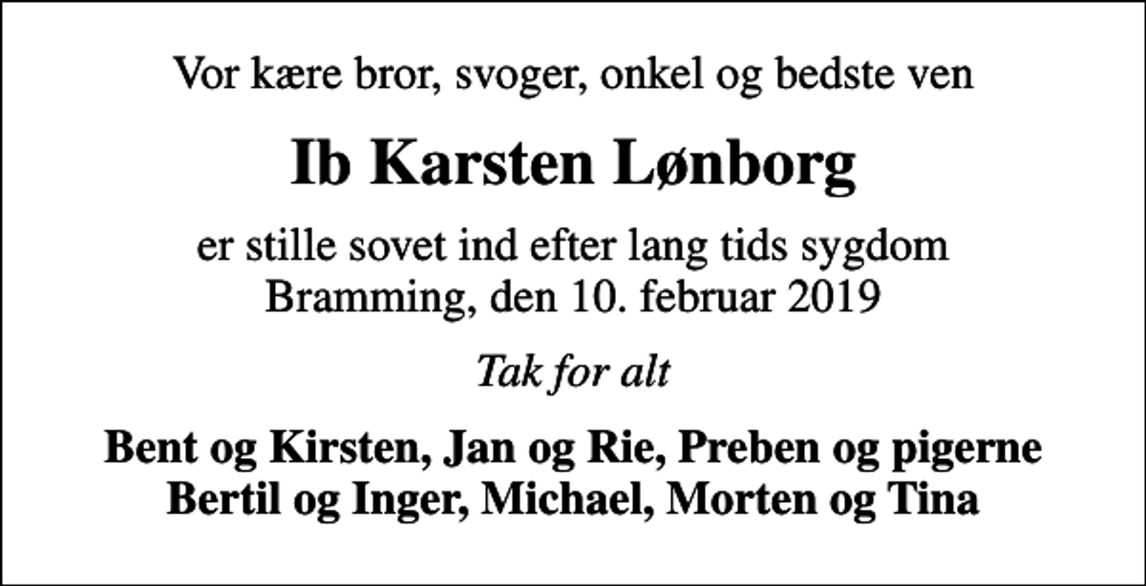 <p>Vor kære bror, svoger, onkel og bedste ven<br />Ib Karsten Lønborg<br />er stille sovet ind efter lang tids sygdom Bramming, den 10. februar 2019<br />Tak for alt<br />Bent og Kirsten, Jan og Rie, Preben og pigerne Bertil og Inger, Michael, Morten og Tina</p>