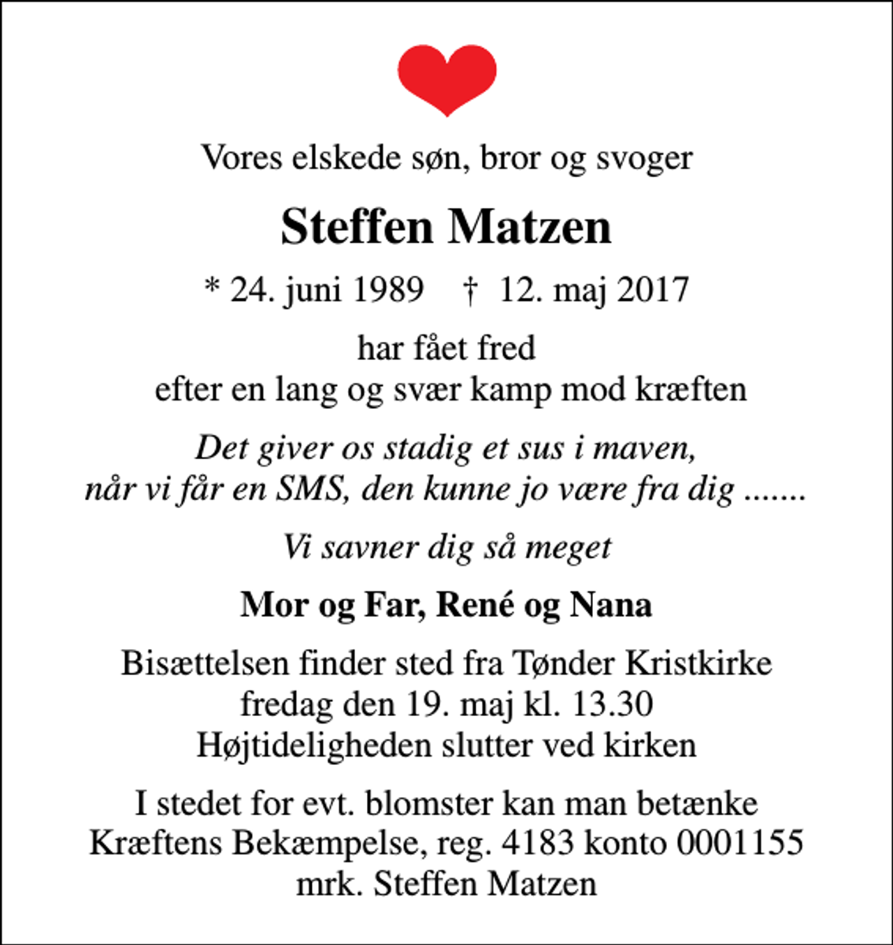 <p>Vores elskede søn, bror og svoger<br />Steffen Matzen<br />* 24. juni 1989 ✝ 12. maj 2017<br />har fået fred efter en lang og svær kamp mod kræften<br />Det giver os stadig et sus i maven, når vi får en SMS, den kunne jo være fra dig .......<br />Vi savner dig så meget<br />Mor og Far, René og Nana<br />Bisættelsen finder sted fra Tønder Kristkirke fredag den 19. maj kl. 13.30 Højtideligheden slutter ved kirken<br />I stedet for evt. blomster kan man betænke<br />Kræftens Bekæmpelse reg.4183konto0001155mrk. Steffen<br />Matzen</p>