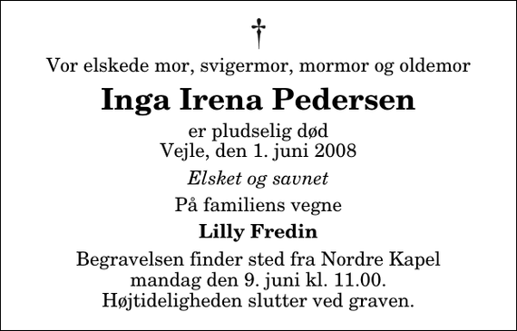 <p>Vor elskede mor, svigermor, mormor og oldemor<br />Inga Irena Pedersen<br />er pludselig død Vejle, den 1. juni 2008<br />Elsket og savnet<br />På familiens vegne<br />Lilly Fredin<br />Begravelsen finder sted fra Nordre Kapel mandag den 9. juni kl. 11.00 Højtideligheden slutter ved graven.</p>