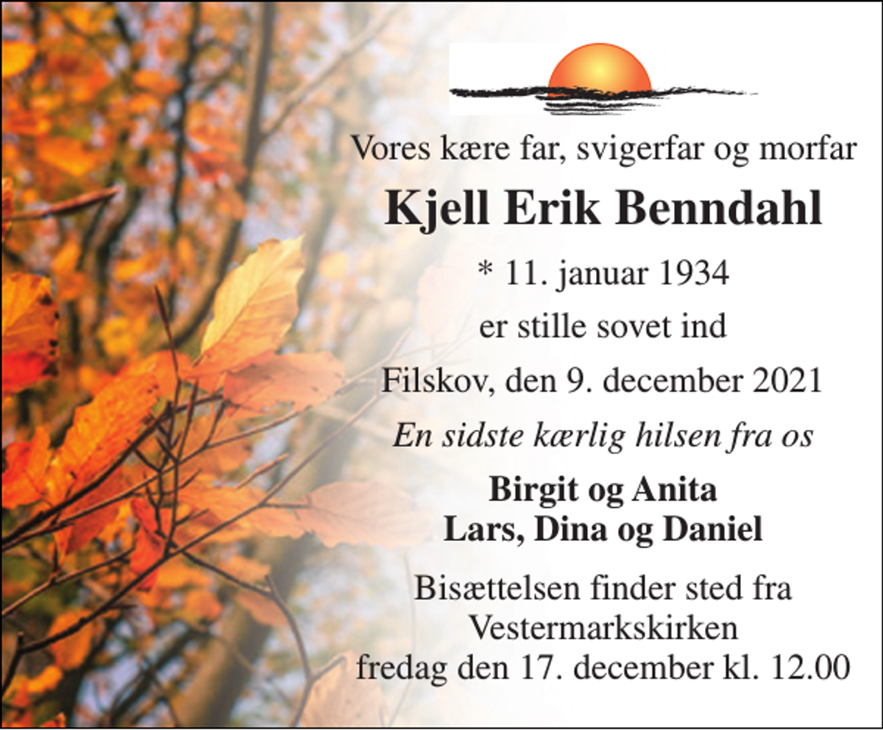 <p>Vores kære far, svigerfar og morfar<br />Kjell Erik Benndahl<br />*​ 11. januar 1934<br />er stille sovet ind<br />Filskov, den 9. december 2021<br />En sidste kærlig hilsen fra os<br />Birgit og Anita Lars, Dina og Daniel<br />Bisættelsen​ finder sted fra Vestermarkskirken​ fredag den 17. december​ kl. 12.00</p>