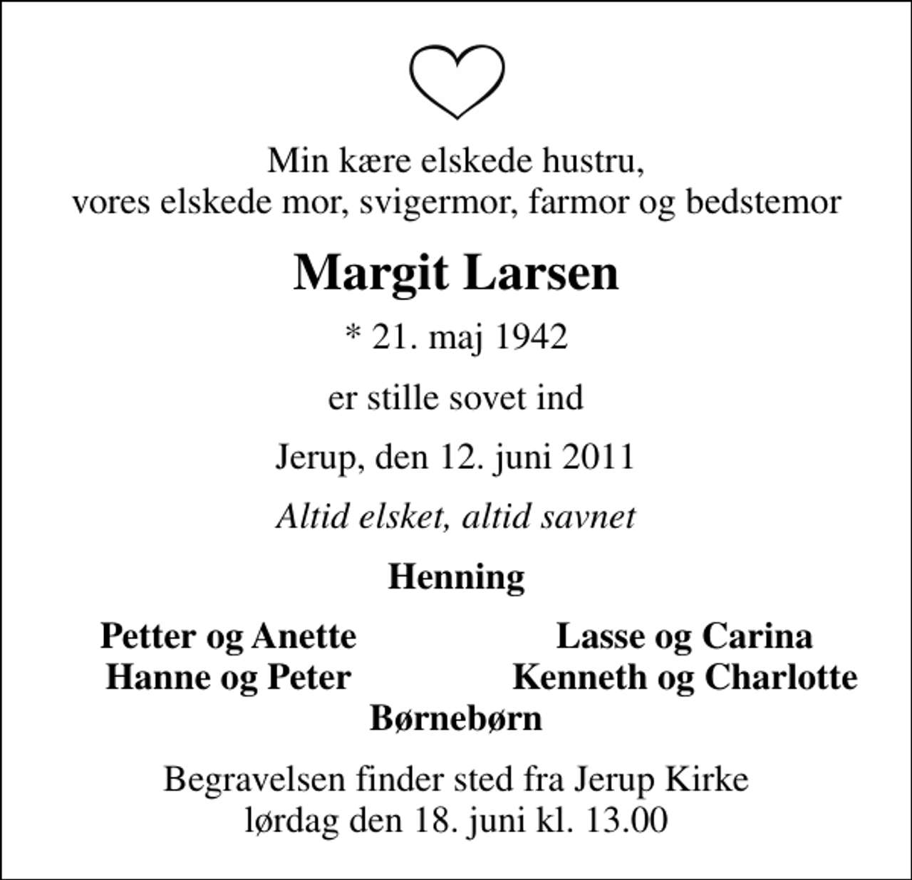 <p>Min kære elskede hustru, vores elskede mor, svigermor, farmor og bedstemor<br />Margit Larsen<br />* 21. maj 1942<br />er stille sovet ind<br />Jerup, den 12. juni 2011<br />Altid elsket, altid savnet<br />Henning<br />Petter og Anette<br />Lasse og Carina<br />Hanne og Peter<br />Kenneth og Charlotte<br />Begravelsen finder sted fra Jerup Kirke lørdag den 18. juni kl. 13.00</p>