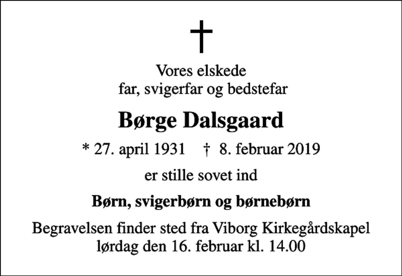 <p>Vores elskede far, svigerfar og bedstefar<br />Børge Dalsgaard<br />* 27. april 1931 ✝ 8. februar 2019<br />er stille sovet ind<br />Børn, svigerbørn og børnebørn<br />Begravelsen finder sted fra Viborg Kirkegårdskapel lørdag den 16. februar kl. 14.00</p>