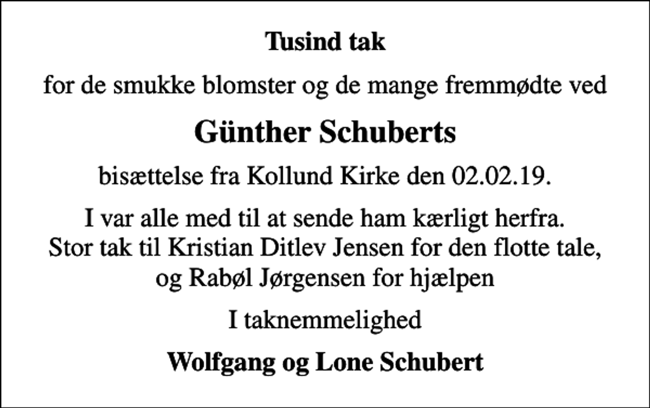 <p>Tusind tak<br />for de smukke blomster og de mange fremmødte ved<br />Günther Schuberts<br />bisættelse fra Kollund Kirke den 02.02.19.<br />I var alle med til at sende ham kærligt herfra. Stor tak til Kristian Ditlev Jensen for den flotte tale, og Rabøl Jørgensen for hjælpen<br />I taknemmelighed<br />Wolfgang og Lone Schubert</p>