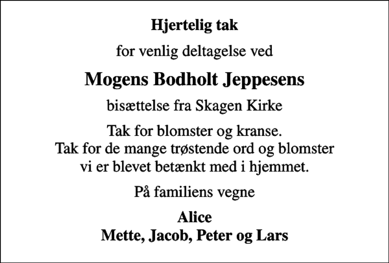 <p>Hjertelig tak<br />for venlig deltagelse ved<br />Mogens Bodholt Jeppesens<br />bisættelse fra Skagen Kirke<br />Tak for blomster og kranse. Tak for de mange trøstende ord og blomster vi er blevet betænkt med i hjemmet.<br />På familiens vegne<br />Alice Mette, Jacob, Peter og Lars</p>