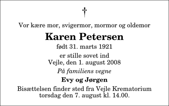 <p>Vor kære mor, svigermor, mormor og oldemor<br />Karen Petersen<br />født 31. marts 1921<br />er stille sovet ind Vejle, den 1. august 2008<br />På familiens vegne<br />Evy og Jørgen<br />Bisættelsen finder sted fra Skovkapellet torsdag den 7. august kl. 14.00</p>