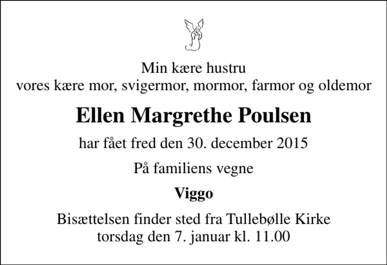 <p>Min kære hustru vores kære mor, svigermor, mormor, farmor og oldemor<br />Ellen Margrethe Poulsen<br />har fået fred den 30. december 2015<br />På familiens vegne<br />Viggo<br />Bisættelsen finder sted fra Tullebølle Kirke torsdag den 7. januar kl. 11.00</p>