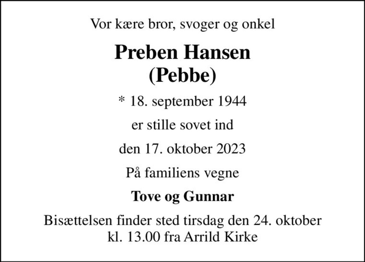 Vor kære bror,  svoger og onkel
Preben Hansen (Pebbe)
* 18. september 1944
er stille sovet ind
den 17. oktober 2023
På familiens vegne
Tove og Gunnar
Bisættelsen finder sted tirsdag den 24. oktober kl. 13.00 fra Arrild Kirke