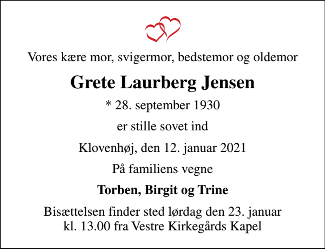 <p>Vores kære mor, svigermor, bedstemor og oldemor<br />Grete Laurberg Jensen<br />* 28. september 1930<br />er stille sovet ind<br />Klovenhøj, den 12. januar 2021<br />På familiens vegne<br />Torben, Birgit og Trine<br />Bisættelsen finder sted lørdag den 23. januar kl. 13.00 fra Vestre Kirkegårds Kapel</p>