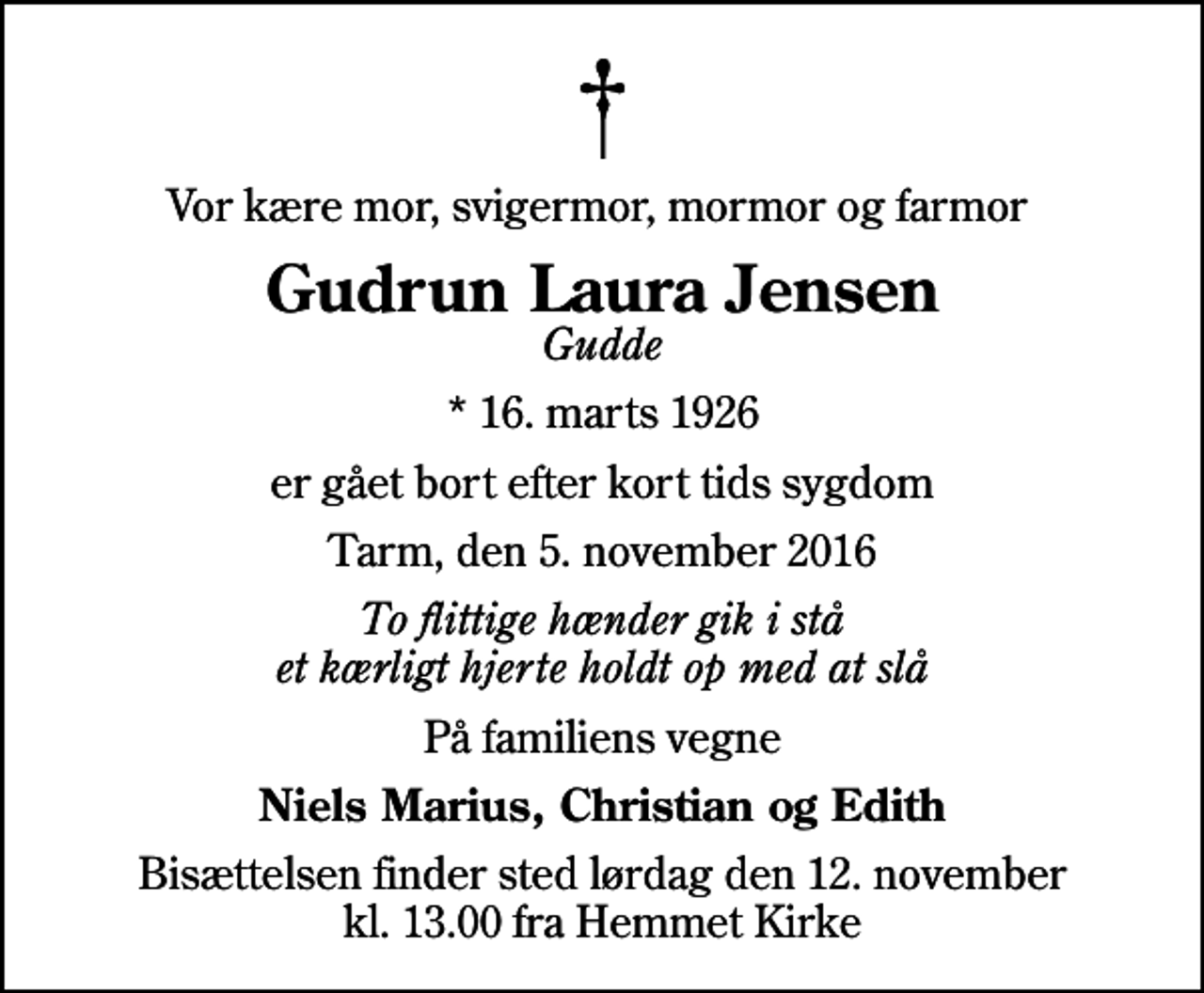 <p>Vor kære mor, svigermor, mormor og farmor<br />Gudrun Laura Jensen<br />Gudde<br />* 16. marts 1926<br />er gået bort efter kort tids sygdom<br />Tarm, den 5. november 2016<br />To flittige hænder gik i stå et kærligt hjerte holdt op med at slå<br />På familiens vegne<br />Niels Marius, Christian og Edith<br />Bisættelsen finder sted lørdag den 12. november kl. 13.00 fra Hemmet Kirke</p>
