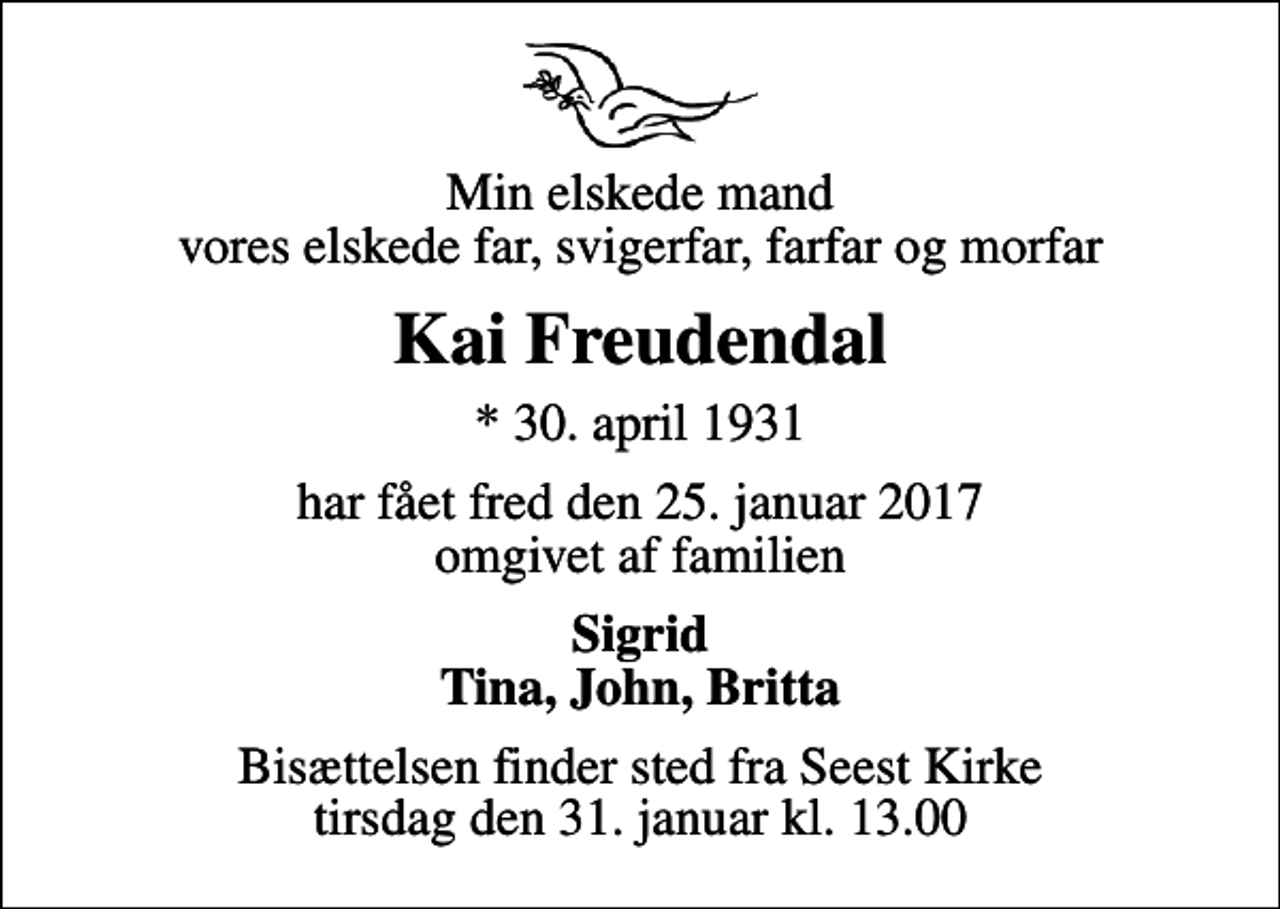 <p>Min elskede mand vores elskede far, svigerfar, farfar og morfar<br />Kai Freudendal<br />* 30. april 1931<br />har fået fred den 25. januar 2017 omgivet af familien<br />Sigrid Tina, John, Britta<br />Bisættelsen finder sted fra Seest Kirke tirsdag den 31. januar kl. 13.00</p>