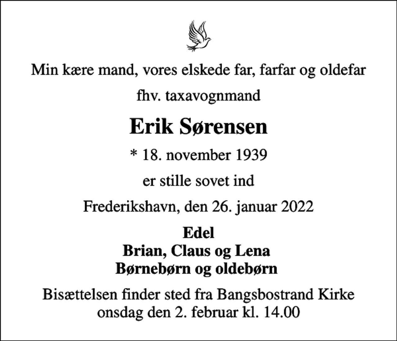 <p>Min kære mand, vores elskede far, farfar og oldefar<br />fhv. taxavognmand<br />Erik Sørensen<br />* 18. november 1939<br />er stille sovet ind<br />Frederikshavn, den 26. januar 2022<br />Edel Brian, Claus og Lena Børnebørn og oldebørn<br />Bisættelsen finder sted fra Bangsbostrand Kirke onsdag den 2. februar kl. 14.00</p>