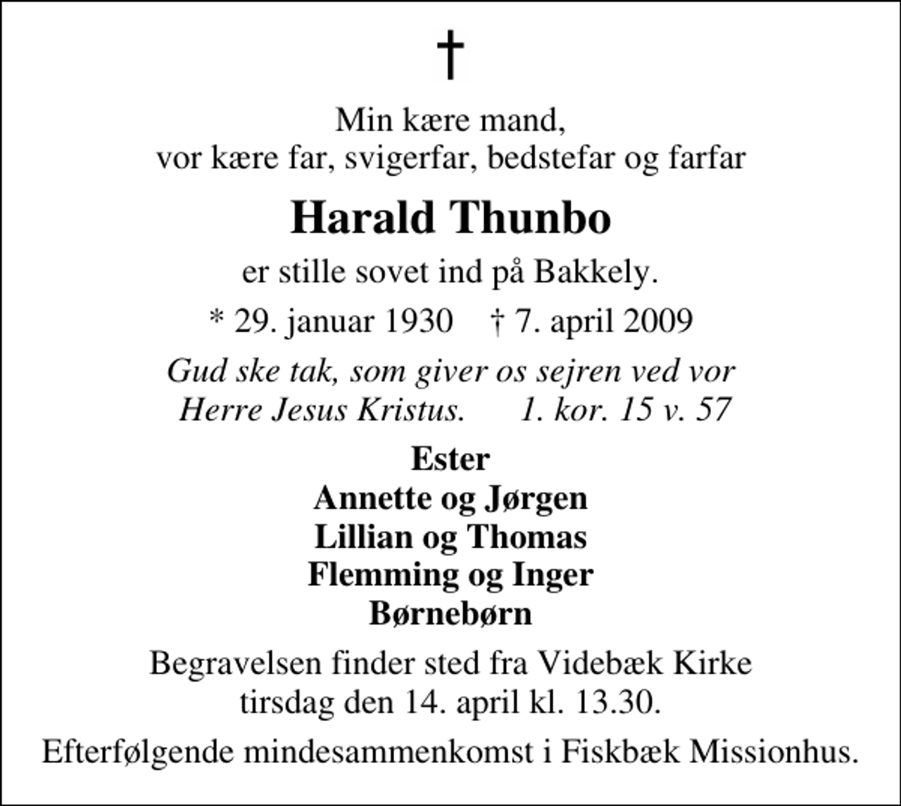 <p>Min kære mand, vor kære far, svigerfar, bedstefar og farfar<br />Harald Thunbo<br />er stille sovet ind på Bakkely.<br />* 29. januar 1930 ✝ 7. april 2009<br />Gud ske tak, som giver os sejren ved vor Herre Jesus Kristus. 1. kor. 15 v. 57<br />Ester Annette og Jørgen Lillian og Thomas Flemming og Inger Børnebørn<br />Begravelsen finder sted fra Videbæk Kirke tirsdag den 14. april kl. 13.30 Efterfølgende mindesammenkomst i Fiskbæk Missionhus.</p>