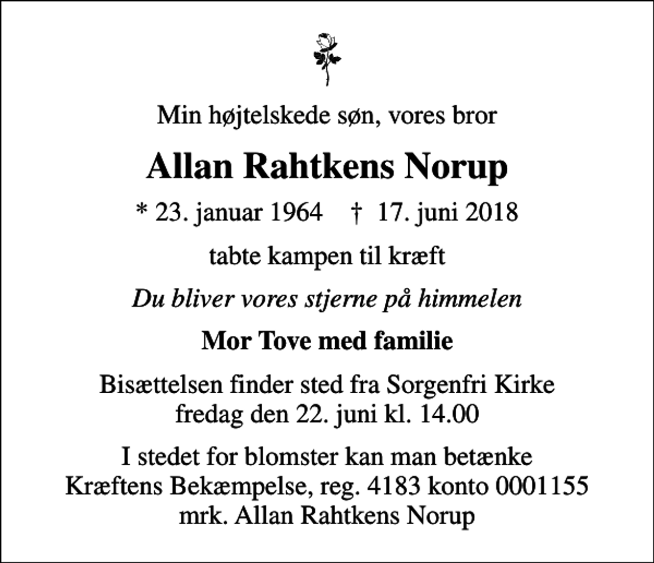 <p>Min højtelskede søn, vores bror<br />Allan Rahtkens Norup<br />* 23. januar 1964 ✝ 17. juni 2018<br />tabte kampen til kræft<br />Du bliver vores stjerne på himmelen<br />Mor Tove med familie<br />Bisættelsen finder sted fra Sorgenfri Kirke fredag den 22. juni kl. 14.00<br />I stedet for blomster kan man betænke Kræftens Bekæmpelse, reg. 4183 konto 0001155 mrk. Allan Rahtkens Norup</p>