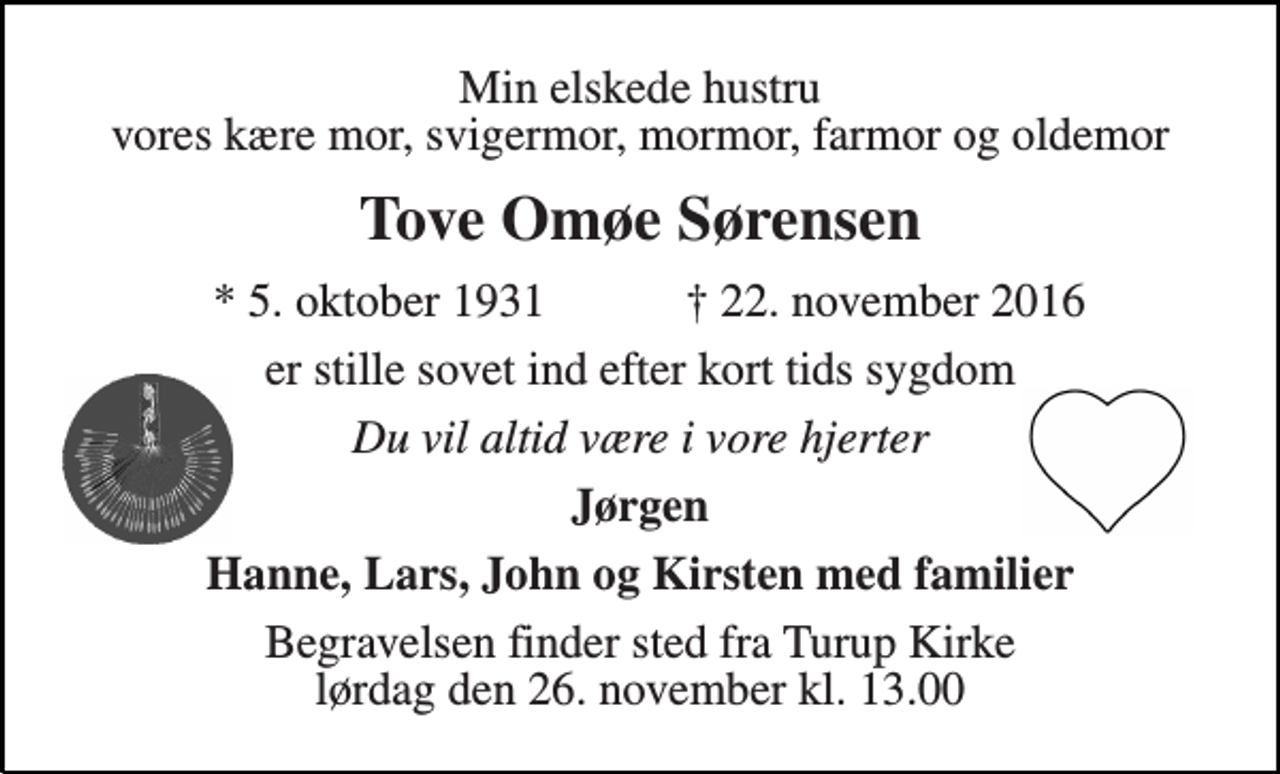 <p>Min elskede hustru vores kære mor, svigermor, mormor, farmor og oldemor<br />Tove Omøe Sørensen<br />* 5. oktober 1931<br />† 22. november 2016<br />er stille sovet ind efter kort tids sygdom<br />Du vil altid være i vore hjerter<br />Jørgen<br />Hanne, Lars, John og Kirsten med familier<br />Begravelsen finder sted fra Turup Kirke lørdag den 26. november kl. 13.00</p>