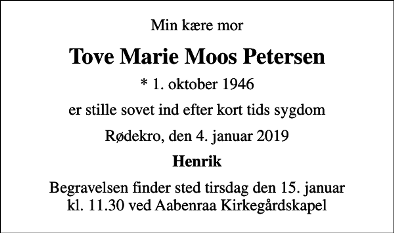 <p>Min kære mor<br />Tove Marie Moos Petersen<br />* 1. oktober 1946<br />er stille sovet ind efter kort tids sygdom<br />Rødekro, den 4. januar 2019<br />Henrik<br />Begravelsen finder sted tirsdag den 15. januar kl. 11.30 ved Aabenraa Kirkegårdskapel</p>