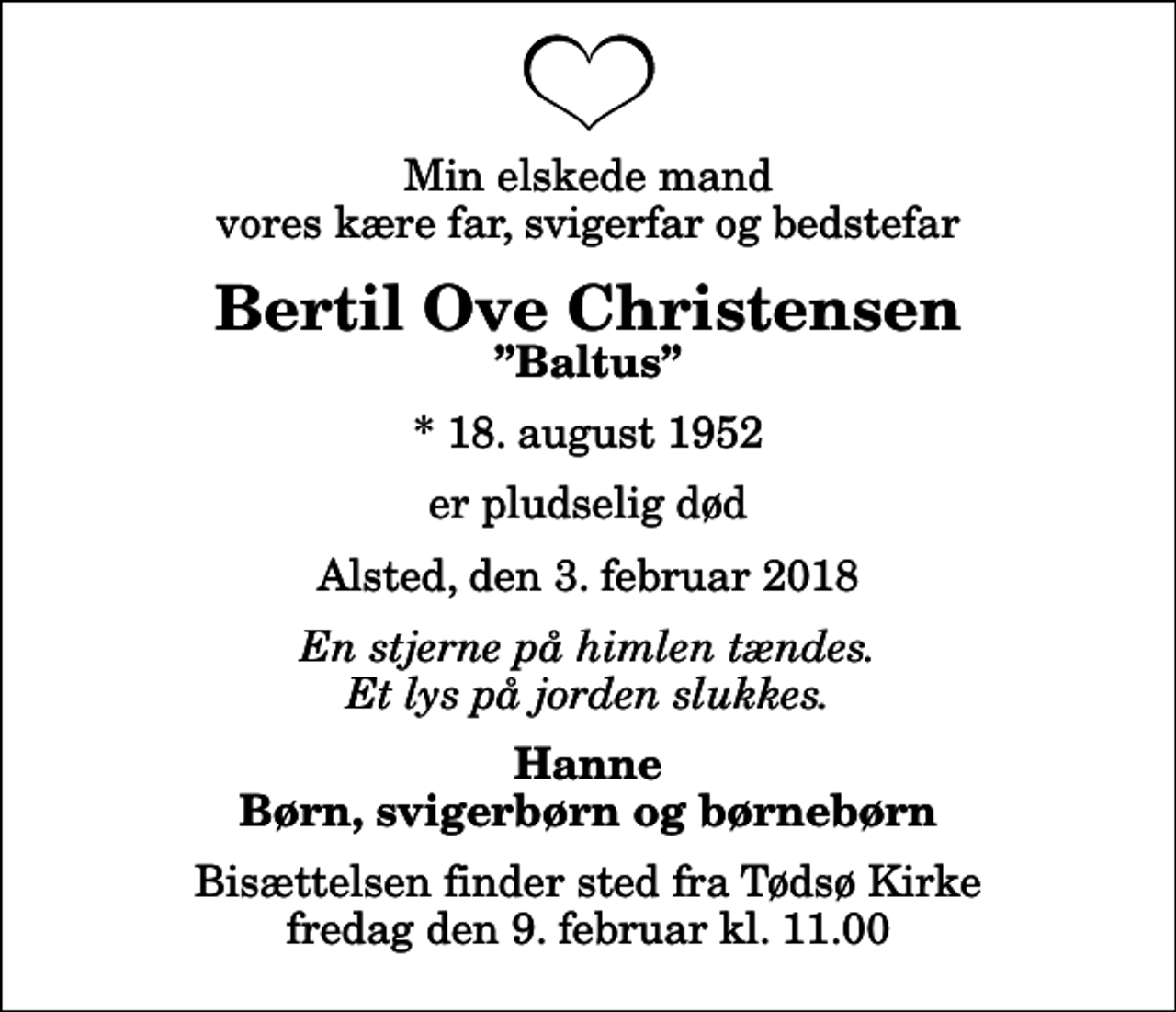 <p>Min elskede mand vores kære far, svigerfar og bedstefar<br />Bertil Ove Christensen<br />Baltus<br />* 18. august 1952<br />er pludselig død<br />Alsted, den 3. februar 2018<br />En stjerne på himlen tændes. Et lys på jorden slukkes.<br />Hanne Børn, svigerbørn og børnebørn<br />Bisættelsen finder sted fra Tødsø Kirke fredag den 9. februar kl. 11.00</p>
