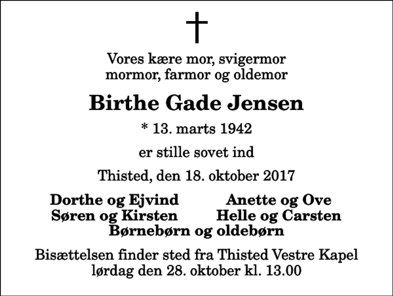 <p>Vores kære mor, svigermor mormor, farmor og oldemor<br />Birthe Gade Jensen<br />* 13. marts 1942<br />er stille sovet ind<br />Thisted, den 18. oktober 2017<br />Dorthe og Ejvind<br />Anette og Ove<br />Søren og Kirsten<br />Helle og Carsten<br />Bisættelsen finder sted fra Thisted Vestre Kapel lørdag den 28. oktober kl. 13.00</p>