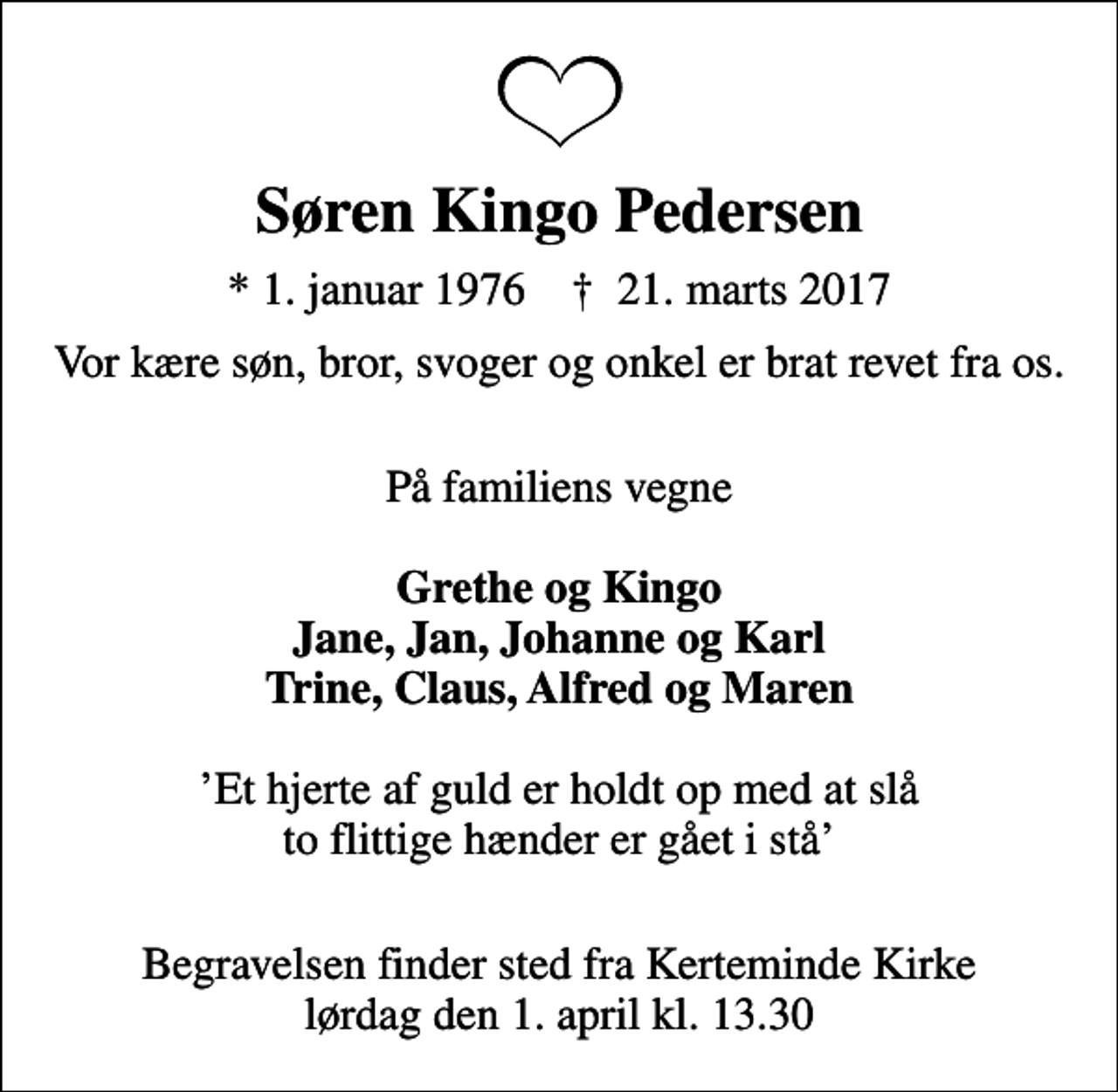 <p>Søren Kingo Pedersen<br />* 1. januar 1976 ✝ 21. marts 2017<br />Vor kære søn, bror, svoger og onkel er brat revet fra os.<br />På familiens vegne <em>Grethe og Kingo Jane, Jan, Johanne og Karl Trine, Claus, Alfred og Maren</em> Et hjerte af guld er holdt op med at slå to flittige hænder er gået i stå<br />Begravelsen finder sted fra Kerteminde Kirke lørdag den 1. april kl. 13.30</p>