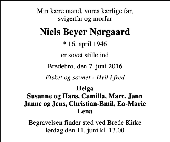 <p>Min kære mand, vores kærlige far, svigerfar og morfar<br />Niels Beyer Nørgaard<br />* 16. april 1946<br />er sovet stille ind<br />Bredebro, den 7. juni 2016<br />Elsket og savnet - Hvil i fred<br />Helga Susanne og Hans, Camilla, Marc, Jann Janne og Jens, Christian-Emil, Ea-Marie Lena<br />Begravelsen finder sted ved Brede Kirke lørdag den 11. juni kl. 13.00</p>