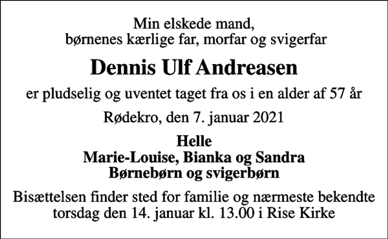 <p>Min elskede mand, børnenes kærlige far, morfar og svigerfar<br />Dennis Ulf Andreasen<br />er pludselig og uventet taget fra os i en alder af 57 år<br />Rødekro, den 7. januar 2021<br />Helle Marie-Louise, Bianka og Sandra Børnebørn og svigerbørn<br />Bisættelsen finder sted for familie og nærmeste bekendte torsdag den 14. januar kl. 13.00 i Rise Kirke</p>