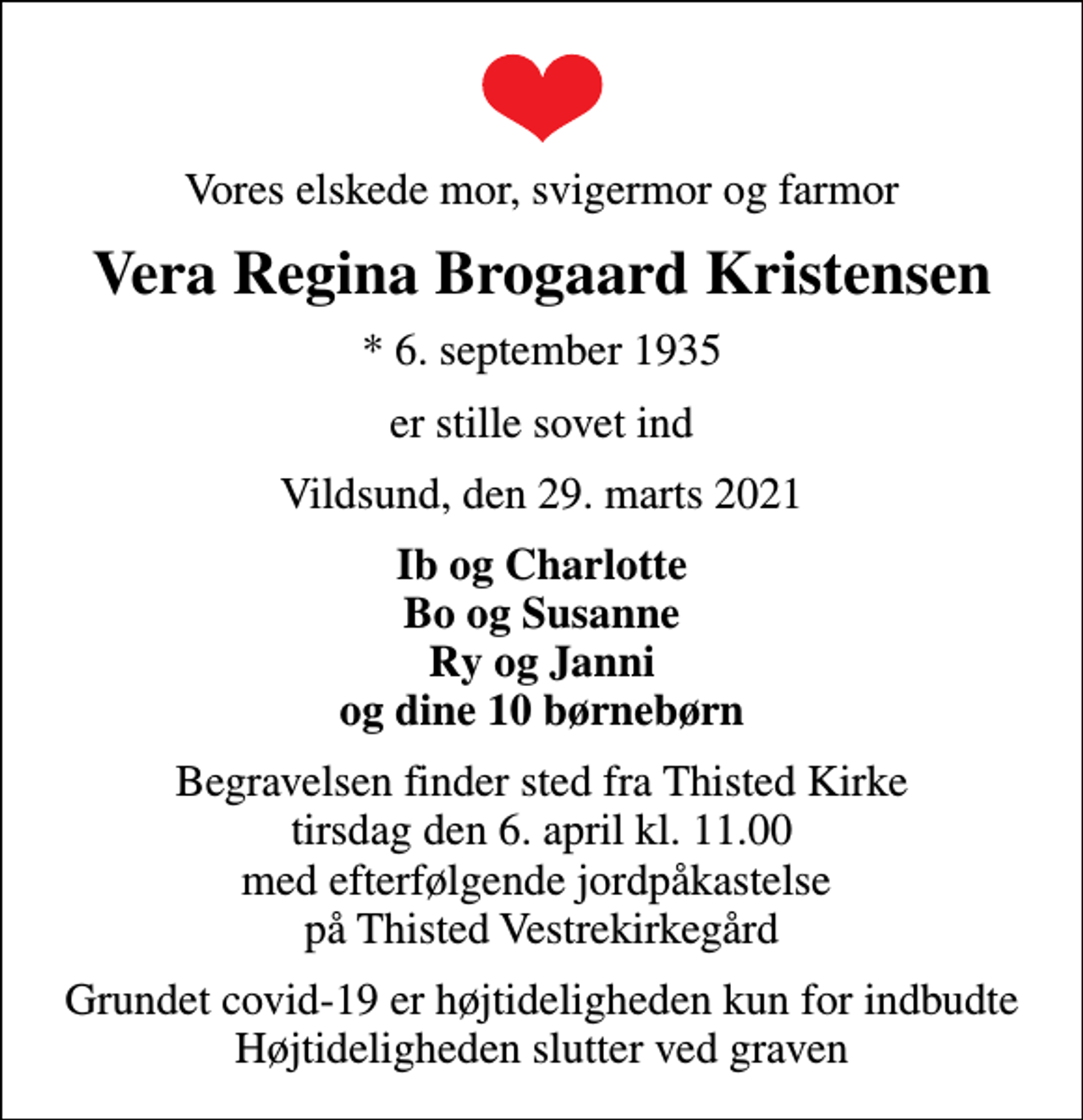 <p>Vores elskede mor, svigermor og farmor<br />Vera Regina Brogaard Kristensen<br />* 6. september 1935<br />er stille sovet ind<br />Vildsund, den 29. marts 2021<br />Ib og Charlotte Bo og Susanne Ry og Janni og dine 10 børnebørn<br />Begravelsen finder sted fra Thisted Kirke tirsdag den 6. april kl. 11.00 med efterfølgende jordpåkastelse på Thisted Vestrekirkegård<br />Grundet covid-19 er højtideligheden kun for indbudte Højtideligheden slutter ved graven</p>