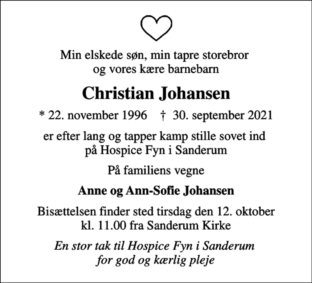 <p>Min elskede søn, min tapre storebror og vores kære barnebarn<br />Christian Johansen<br />* 22. november 1996 ✝ 30. september 2021<br />er efter lang og tapper kamp stille sovet ind på Hospice Fyn i Sanderum<br />På familiens vegne<br />Anne og Ann-Sofie Johansen<br />Bisættelsen finder sted tirsdag den 12. oktober kl. 11.00 fra Sanderum Kirke<br />En stor tak til Hospice Fyn i Sanderum for god og kærlig pleje</p>