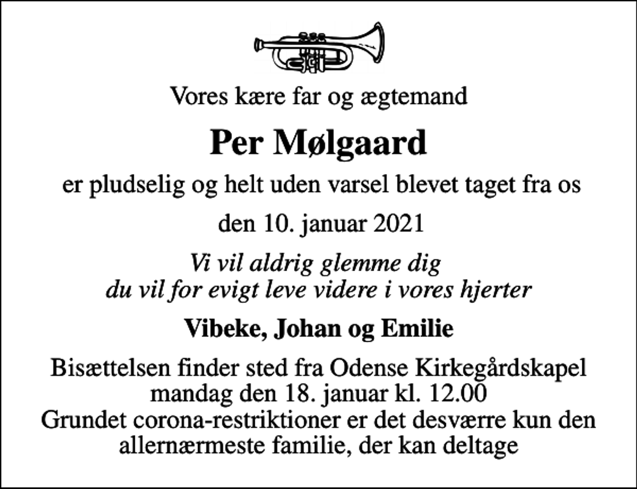 <p>Vores kære far og ægtemand<br />Per Mølgaard<br />er pludselig og helt uden varsel blevet taget fra os<br />den 10. januar 2021<br />Vi vil aldrig glemme dig du vil for evigt leve videre i vores hjerter<br />Vibeke, Johan og Emilie<br />Bisættelsen finder sted fra Odense Kirkegårdskapel mandag den 18. januar kl. 12.00 Grundet corona-restriktioner er det desværre kun den allernærmeste familie, der kan deltage</p>