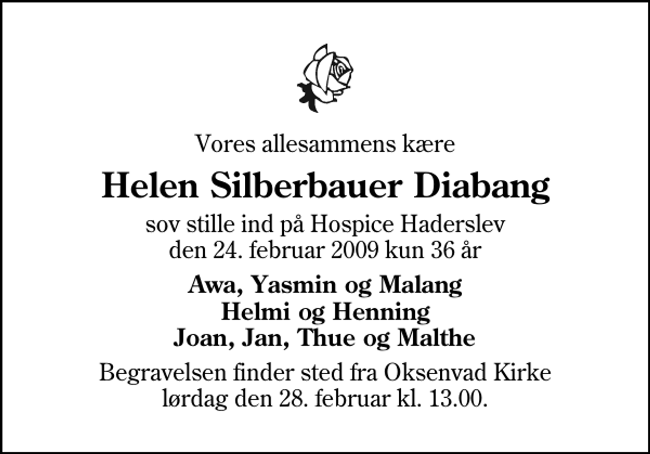<p>Vores allesammens kære<br />Helen Silberbauer Diabang<br />sov stille ind på Hospice Haderslev den 24. februar 2009 kun 36 år<br />Awa, Yasmin og Malang Helmi og Henning Joan, Jan, Thue og Malthe<br />Begravelsen finder sted fra Oksenvad Kirke lørdag den 28. februar kl. 13.00</p>