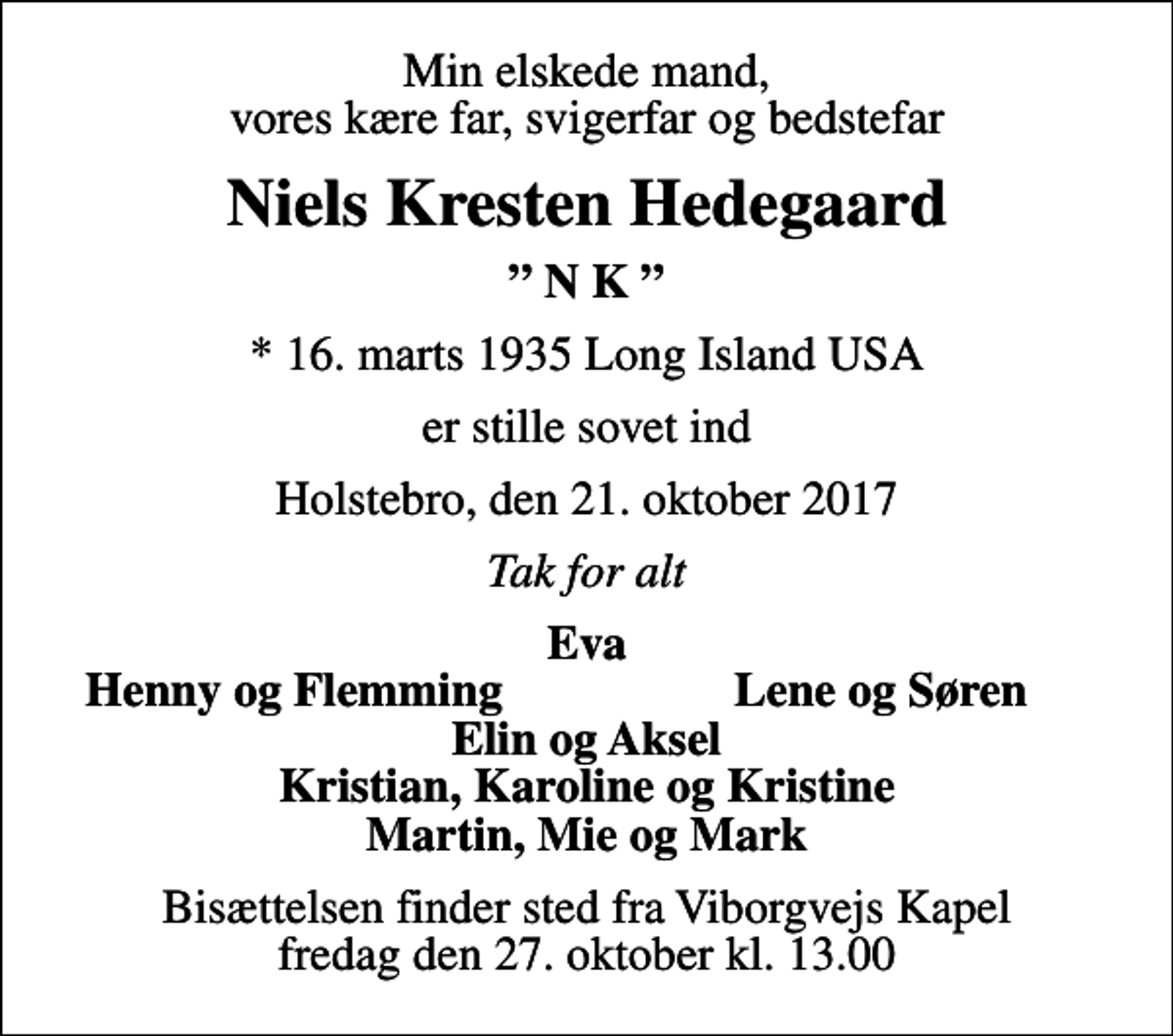 <p>Min elskede mand, vores kære far, svigerfar og bedstefar<br />Niels Kresten Hedegaard<br />N K<br />* 16. marts 1935 Long Island USA<br />er stille sovet ind<br />Holstebro, den 21. oktober 2017<br />Tak for alt<br />Eva<br />Henny og Flemming<br />Lene og Søren<br />Bisættelsen finder sted fra Viborgvejs Kapel fredag den 27. oktober kl. 13.00</p>