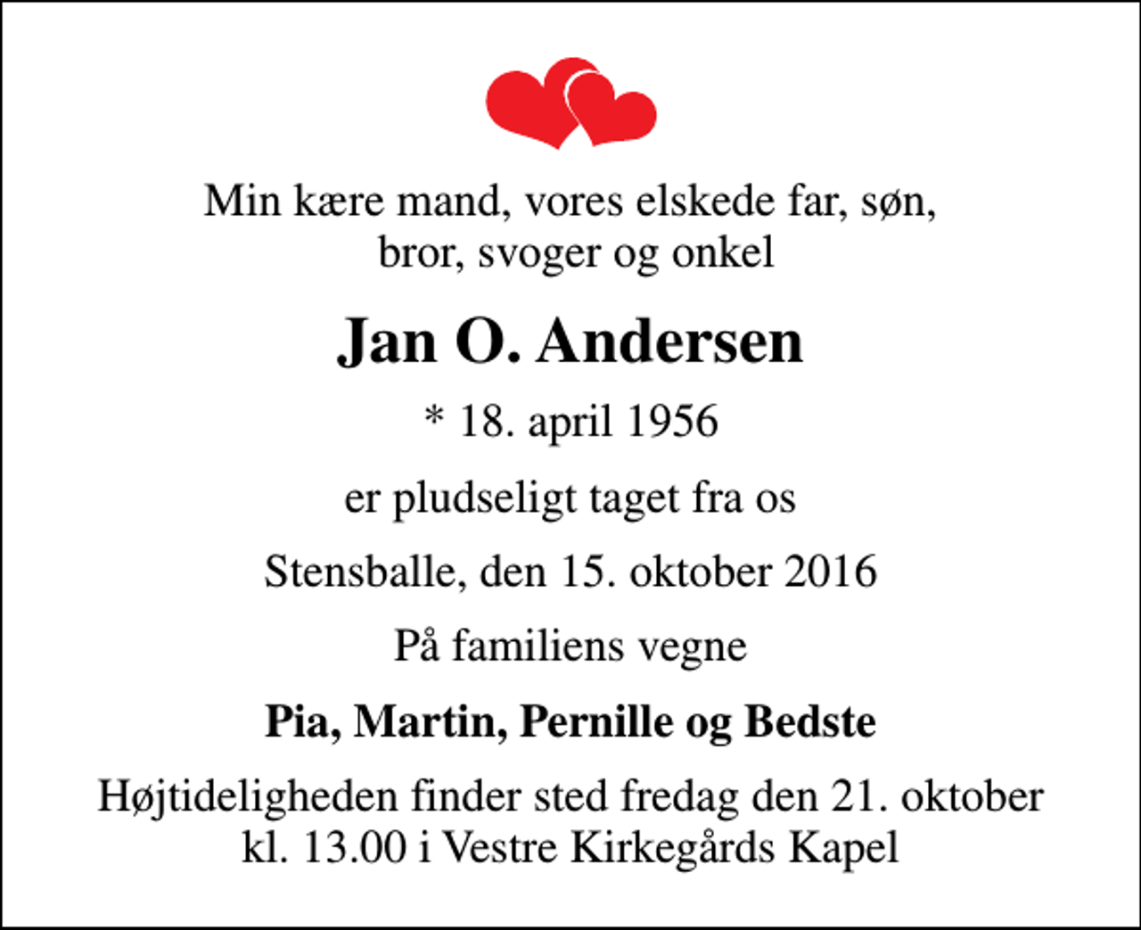 <p>Min kære mand, vores elskede far, søn, bror, svoger og onkel<br />Jan O. Andersen<br />* 18. april 1956<br />er pludseligt taget fra os<br />Stensballe, den 15. oktober 2016<br />På familiens vegne<br />Pia, Martin, Pernille og Bedste<br />Højtideligheden finder sted fredag den 21. oktober kl. 13.00 i Vestre Kirkegårds Kapel</p>