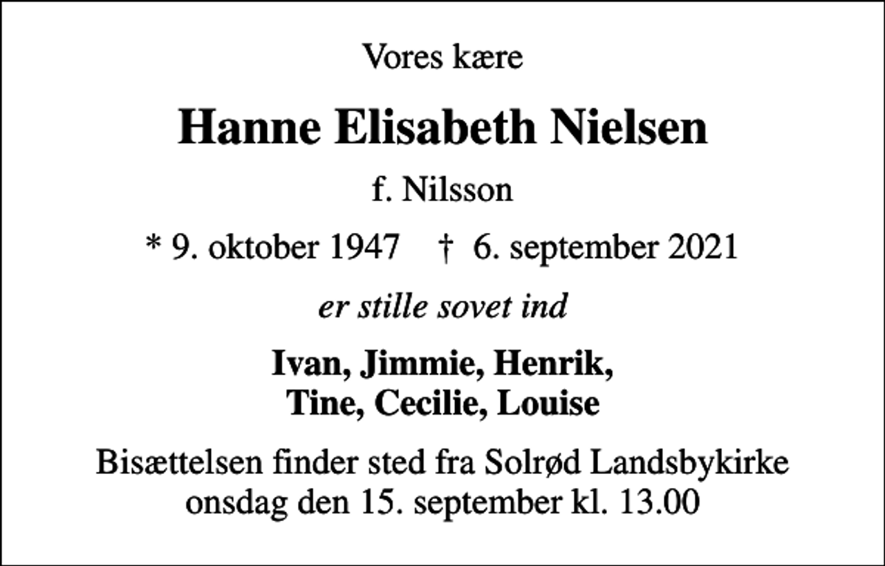 <p>Vores kære<br />Hanne Elisabeth Nielsen<br />f. Nilsson<br />* 9. oktober 1947 ✝ 6. september 2021<br />er stille sovet ind<br />Ivan, Jimmie, Henrik, Tine, Cecilie, Louise<br />Bisættelsen finder sted fra Solrød Landsbykirke onsdag den 15. september kl. 13.00</p>