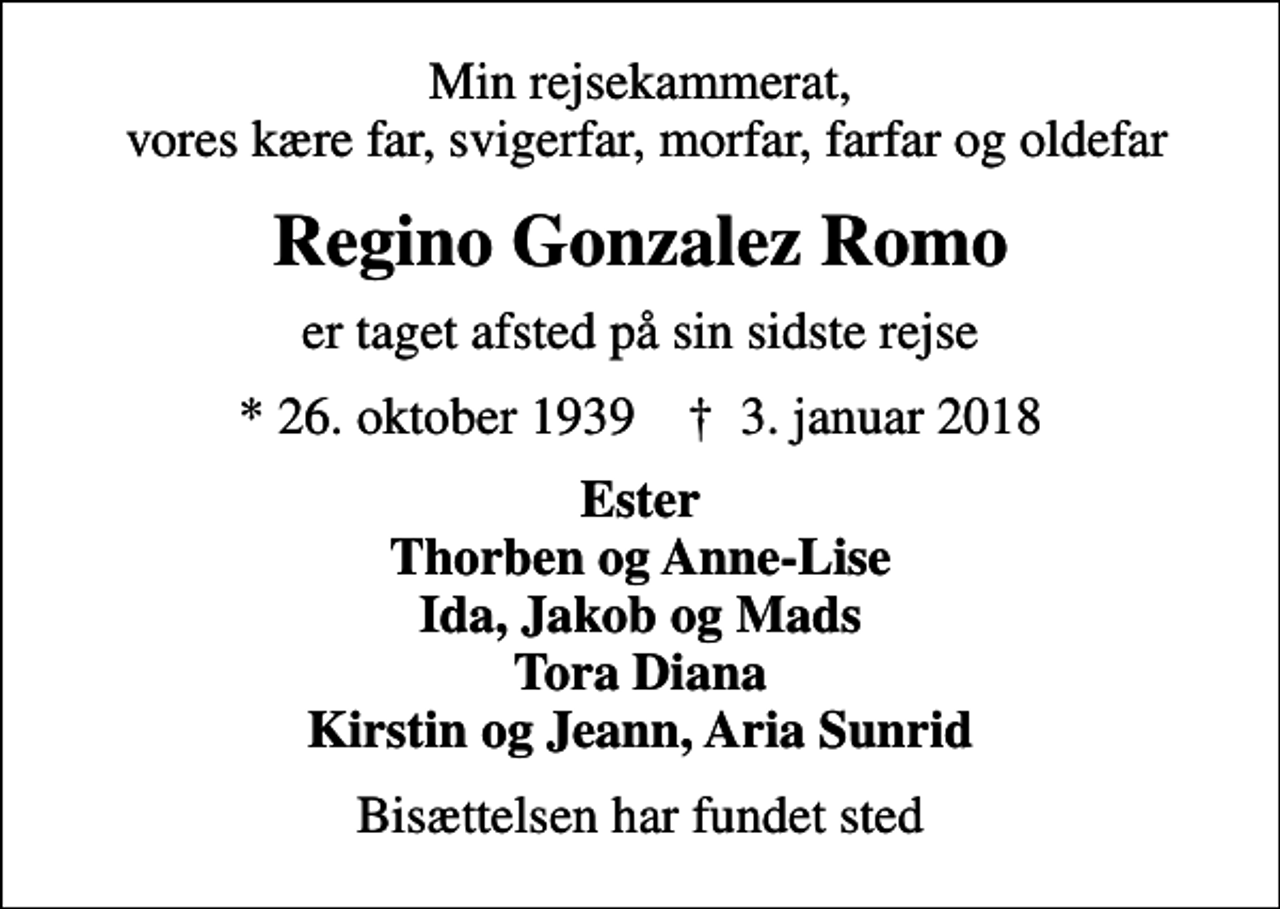 <p>Min rejsekammerat, vores kære far, svigerfar, morfar, farfar og oldefar<br />Regino Gonzalez Romo<br />er taget afsted på sin sidste rejse<br />* 26. oktober 1939 ✝ 3. januar 2018<br />Ester Thorben og Anne-Lise Ida, Jakob og Mads Tora Diana Kirstin og Jeann, Aria Sunrid<br />Bisættelsen har fundet sted</p>