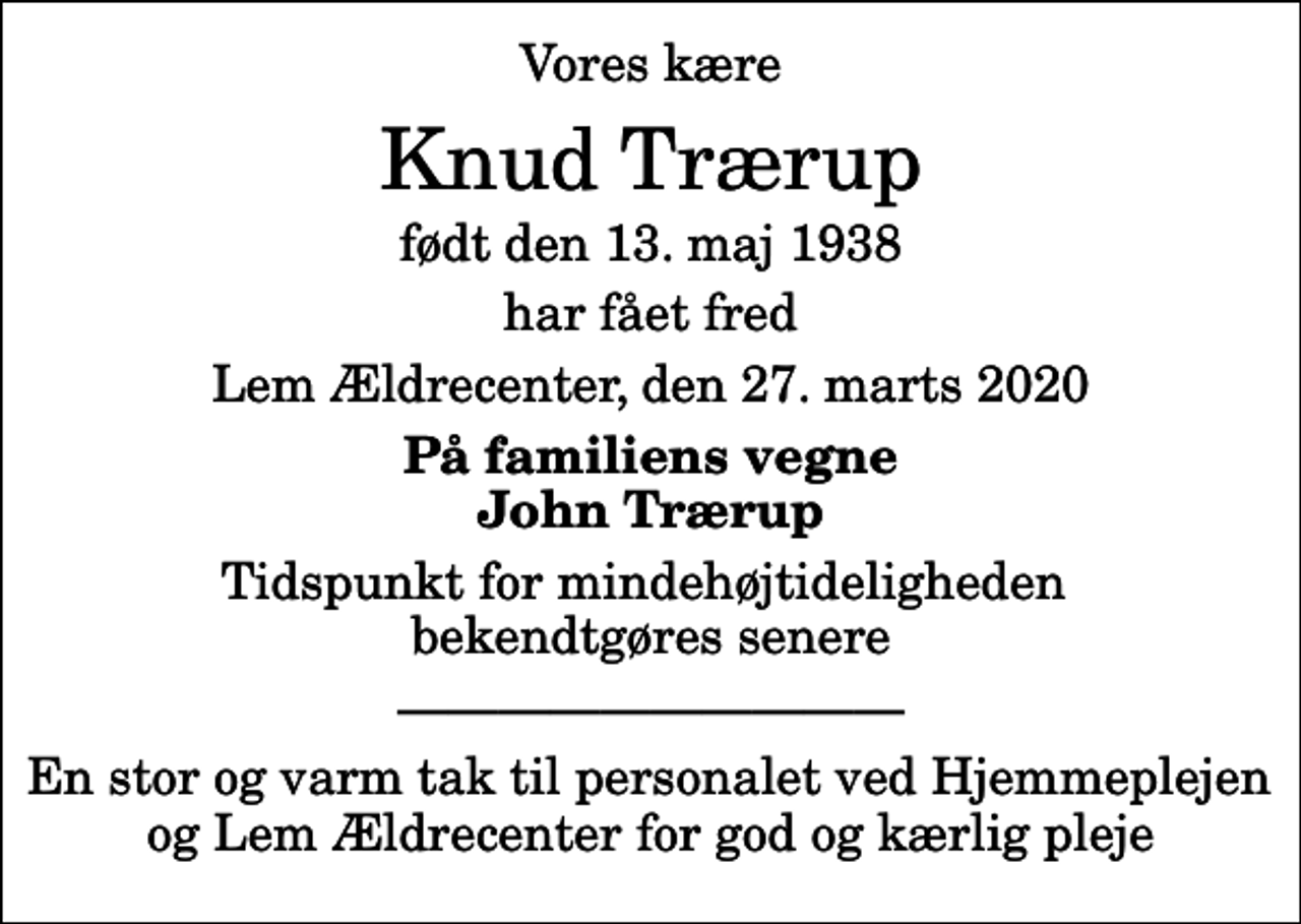 <p>Vores kære<br />Knud Trærup<br />født den 13. maj 1938<br />har fået fred<br />Lem Ældrecenter, den 27. marts 2020<br />På familiens vegne John Trærup<br />Tidspunkt for mindehøjtideligheden bekendtgøres senere<br />En stor og varm tak til personalet ved Hjemmeplejen og Lem Ældrecenter for god og kærlig pleje</p>