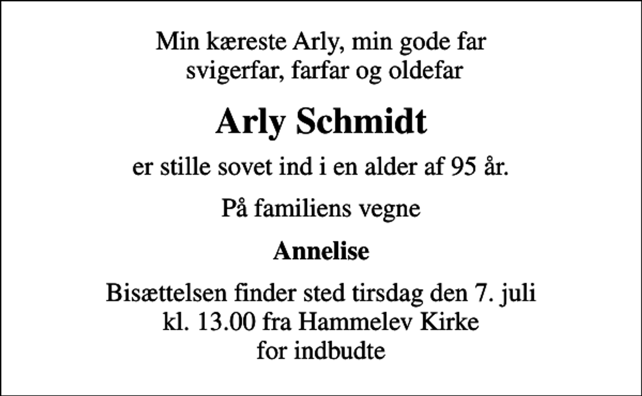 <p>Min kæreste Arly, min gode far svigerfar, farfar og oldefar<br />Arly Schmidt<br />er stille sovet ind i en alder af 95 år.<br />På familiens vegne<br />Annelise<br />Bisættelsen finder sted tirsdag den 7. juli kl. 13.00 fra Hammelev Kirke for indbudte</p>
