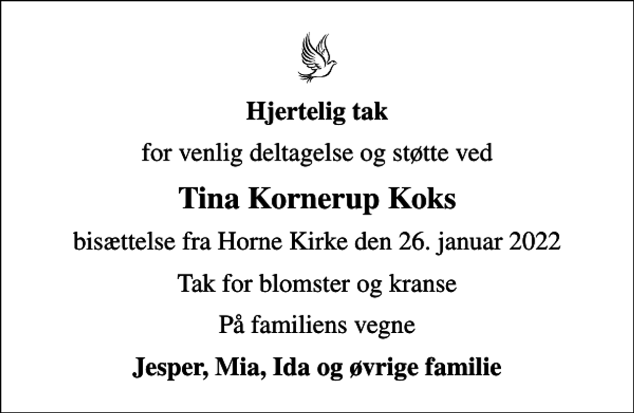 <p>Hjertelig tak<br />for venlig deltagelse og støtte ved<br />Tina Kornerup Koks<br />bisættelse fra Horne Kirke den 26. januar 2022<br />Tak for blomster og kranse<br />På familiens vegne<br />Jesper, Mia, Ida og øvrige familie</p>