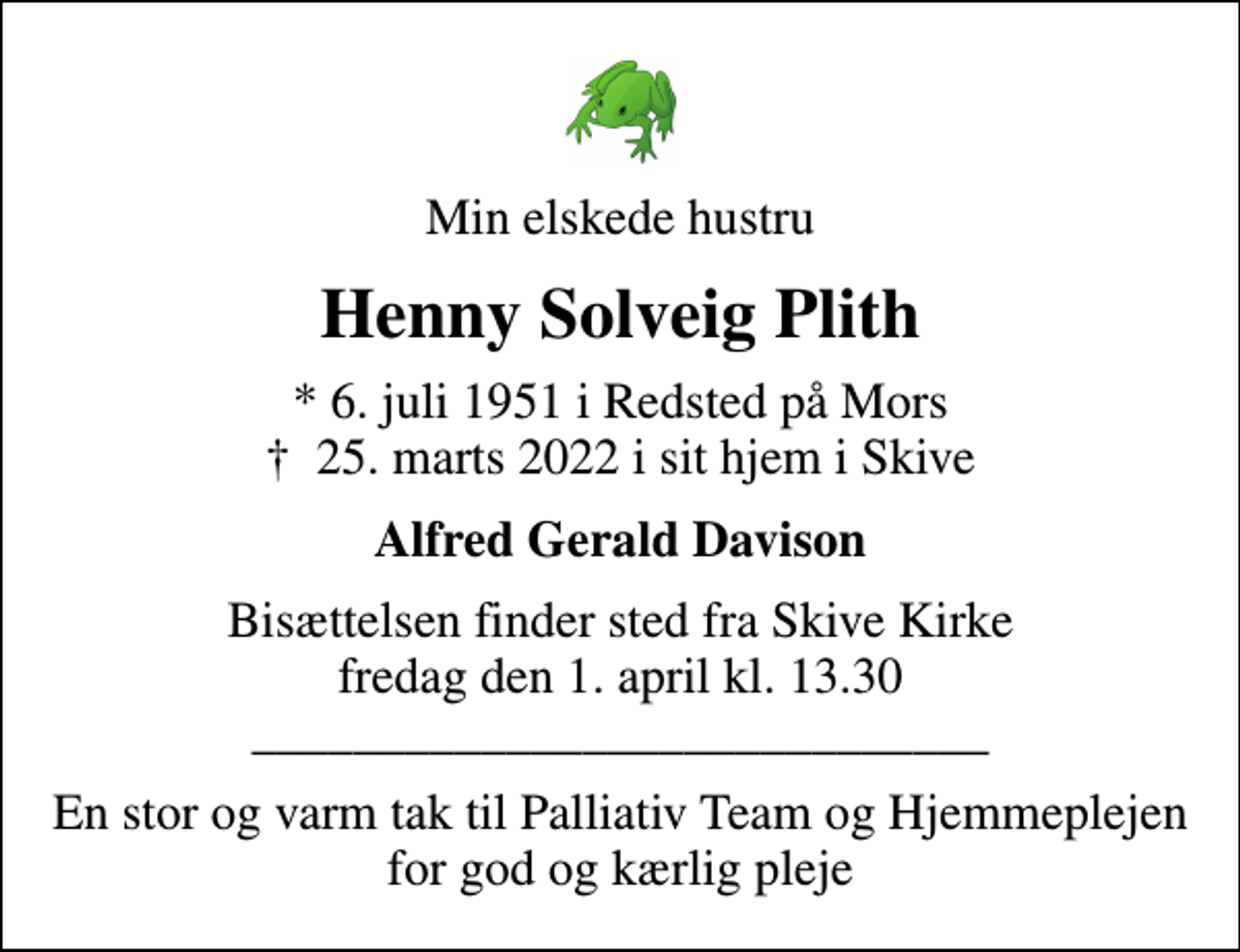 <p>Min elskede hustru<br />Henny Solveig Plith<br />* 6. juli 1951 i Redsted på Mors<br />✝ 25. marts 2022 i sit hjem i Skive<br />Alfred Gerald Davison<br />Bisættelsen finder sted fra Skive Kirke fredag den 1. april kl. 13.30 _____________________________<br />En stor og varm tak til Palliativ Team og Hjemmeplejen for god og kærlig pleje</p>