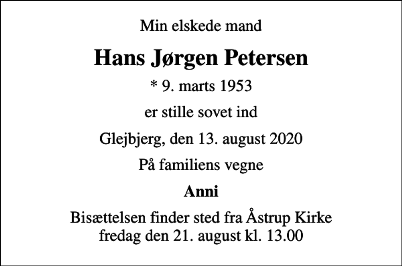 <p>Min elskede mand<br />Hans Jørgen Petersen<br />* 9. marts 1953<br />er stille sovet ind<br />Glejbjerg, den 13. august 2020<br />På familiens vegne<br />Anni<br />Bisættelsen finder sted fra Åstrup Kirke fredag den 21. august kl. 13.00</p>