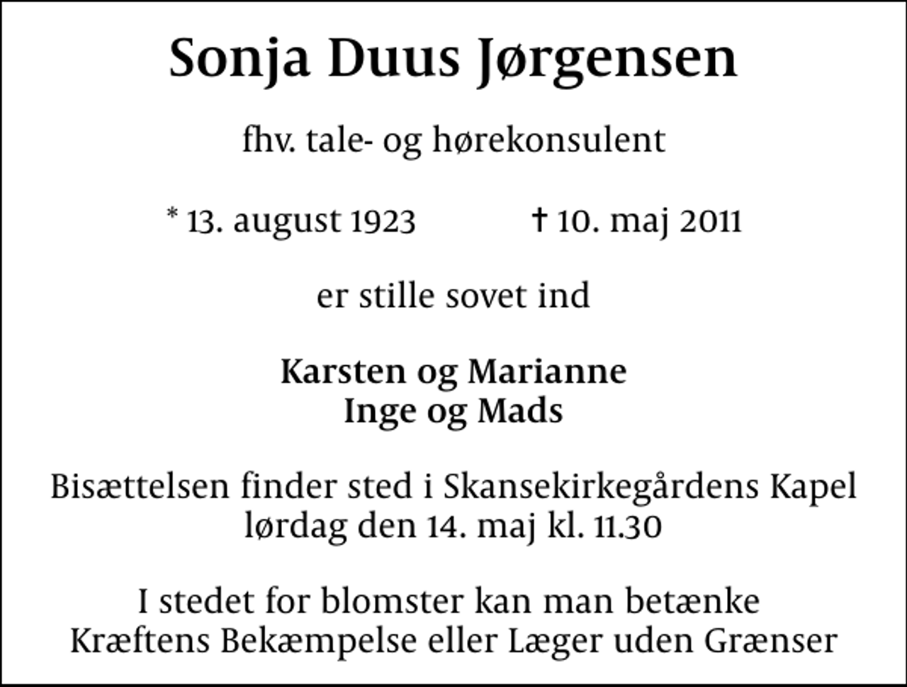 <p>Sonja Duus Jørgensen<br />fhv. tale- og hørekonsulent<br />* 13. august 1923 ✝ 10. maj 2011<br />er stille sovet ind<br />Karsten og Marianne Inge og Mads<br />Bisættelsen finder sted i Skansekirkegårdens Kapel lørdag den 14. maj kl. 11.30<br />I stedet for blomster kan man betænke Kræftens Bekæmpelse eller Læger uden Grænser</p>