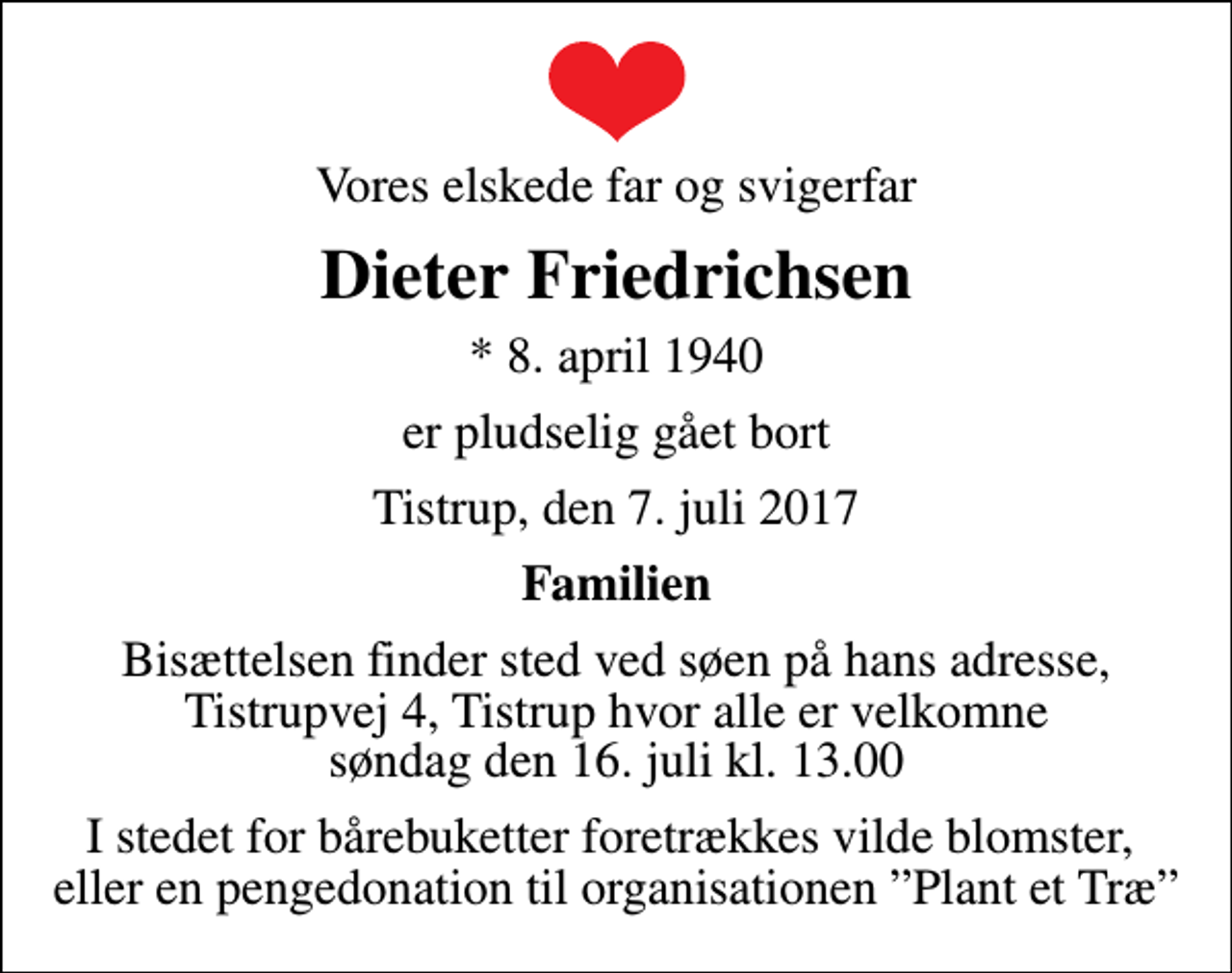 <p>Vores elskede far og svigerfar<br />Dieter Friedrichsen<br />* 8. april 1940<br />er pludselig gået bort<br />Tistrup, den 7. juli 2017<br />Familien<br />Bisættelsen finder sted ved søen på hans adresse, Tistrupvej 4, Tistrup hvor alle er velkomne søndag den 16. juli kl. 13.00<br />I stedet for bårebuketter foretrækkes vilde blomster, eller en pengedonation til organisationen Plant et Træ</p>