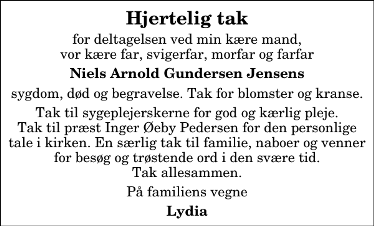 <p>Hjertelig tak<br />for deltagelsen ved min kære mand, vor kære far, svigerfar, morfar og farfar<br />Niels Arnold Gundersen Jensens<br />sygdom, død og begravelse. Tak for blomster og kranse.<br />Tak til sygeplejerskerne for god og kærlig pleje. Tak til præst Inger Øeby Pedersen for den personlige tale i kirken. En særlig tak til familie, naboer og venner for besøg og trøstende ord i den svære tid. Tak allesammen.<br />På familiens vegne<br />Lydia</p>